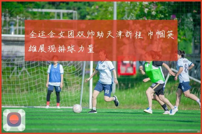 全运会女团双帅助天津折桂 巾帼英雄展现排球力量