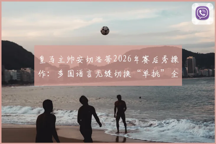 皇马主帅安切洛蒂2026年赛后秀操作：多国语言无缝切换“单挑”全场记者，语言大师引热议