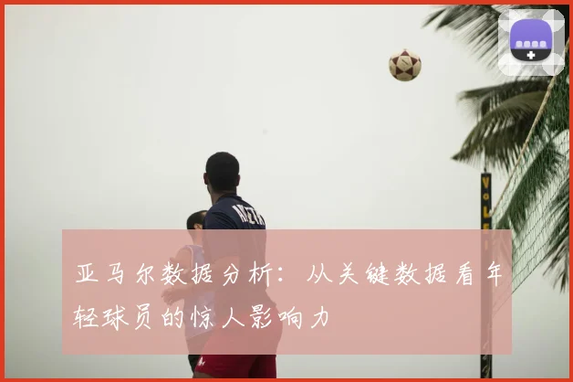 亚马尔数据分析：从关键数据看年轻球员的惊人影响力