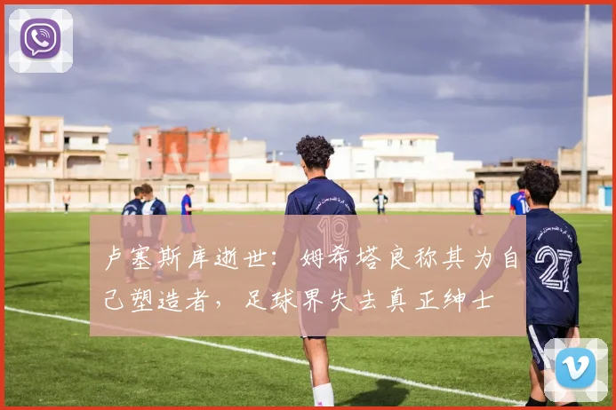 卢塞斯库逝世:姆希塔良称其为自己塑造者,足球界失去真正绅士