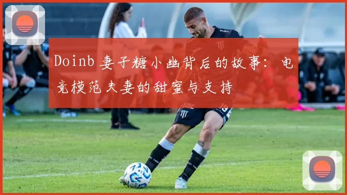 Doinb 妻子糖小幽背后的故事：电竞模范夫妻的甜蜜与支持
