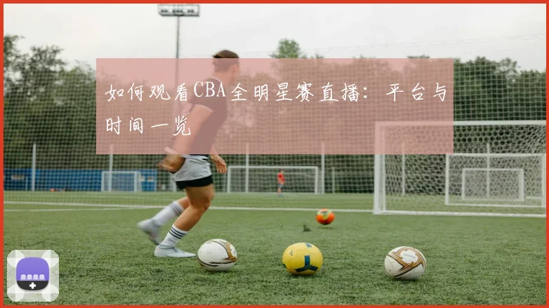 如何观看CBA全明星赛直播：平台与时间一览
