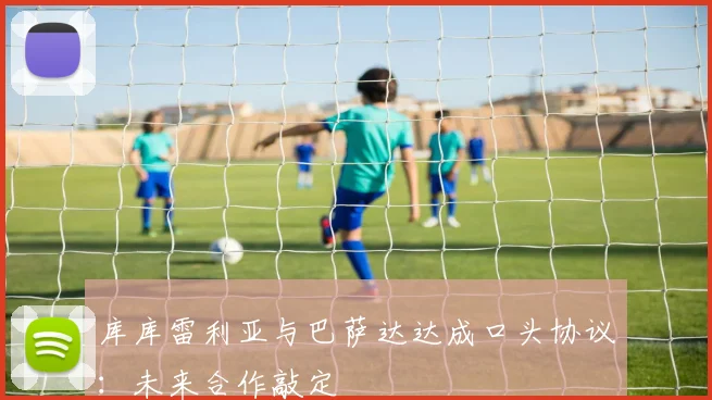 库库雷利亚与巴萨达达成口头协议:未来合作敲定