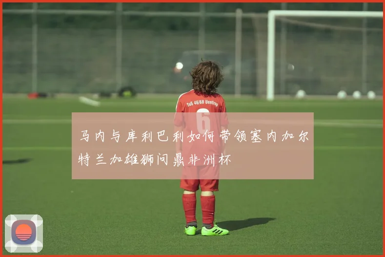 马内与库利巴利如何带领塞内加尔特兰加雄狮问鼎非洲杯