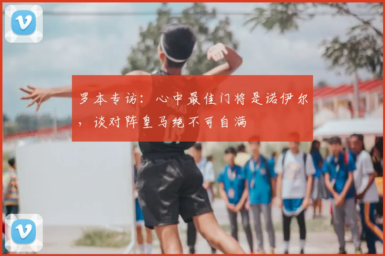 罗本专访：心中最佳门将是诺伊尔，谈对阵皇马绝不可自满