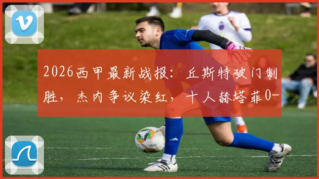 2026西甲最新战报：丘斯特破门制胜，杰内争议染红，十人赫塔菲0-1不敌埃尔切，附全场数据与积分影响分析