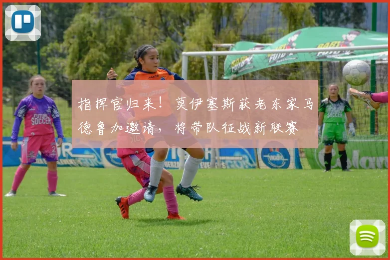 指挥官归来！莫伊塞斯获老东家马德鲁加邀请，将带队征战新联赛