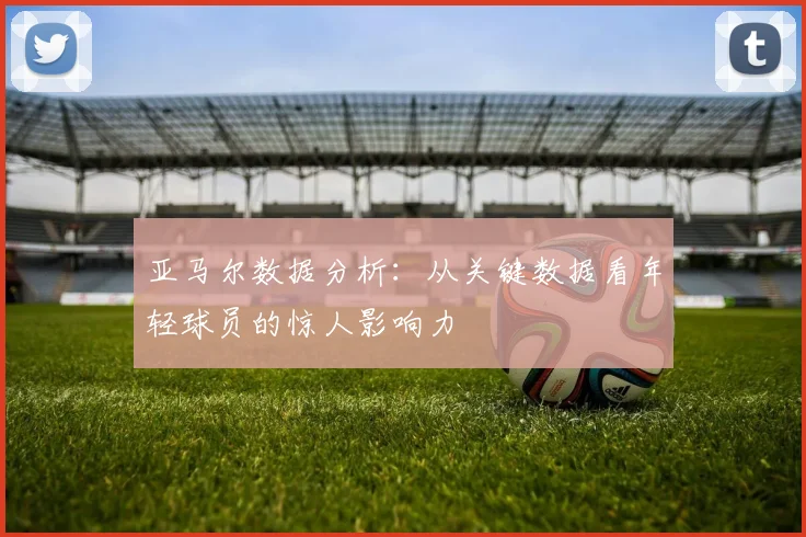 亚马尔数据分析:从关键数据看年轻球员的惊人影响力