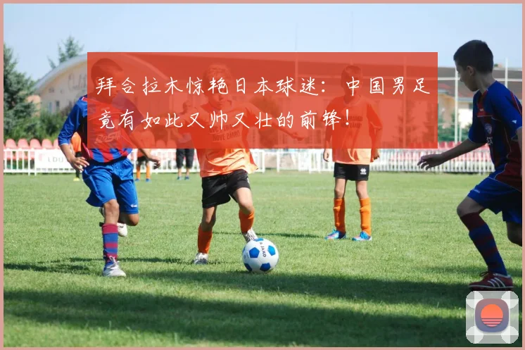 拜合拉木惊艳日本球迷：中国男足竟有如此又帅又壮的前锋！