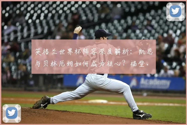 英格兰世界杯阵容深度解析:凯恩与贝林厄姆如何成为核心?福登、帕尔默、马奎尔落选原因大揭秘