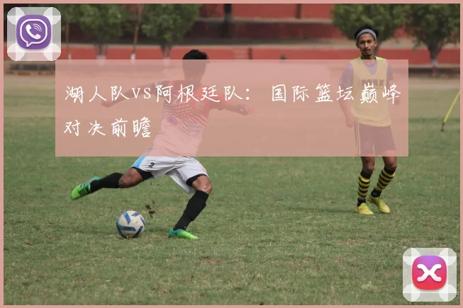 湖人队vs阿根廷队：国际篮坛巅峰对决前瞻