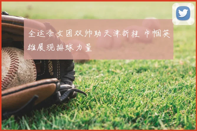 全运会女团双帅助天津折桂 巾帼英雄展现排球力量