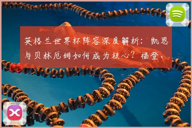 英格兰世界杯阵容深度解析:凯恩与贝林厄姆如何成为核心?福登、帕尔默、马奎尔落选原因大揭秘