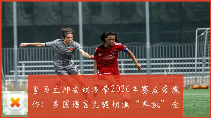 皇马主帅安切洛蒂2026年赛后秀操作:多国语言无缝切换“单挑”全场记者,语言大师引热议